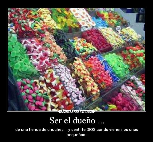 Ser el dueño ... - de una tienda de chuches ... y sentirte DIOS cando vienen los crios pequeños .
