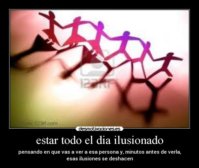 estar todo el dia ilusionado - pensando en que vas a ver a esa persona y, minutos antes de verla,
esas ilusiones se deshacen