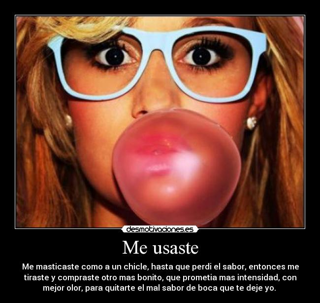 Me usaste - Me masticaste como a un chicle, hasta que perdi el sabor, entonces me
tiraste y compraste otro mas bonito, que prometia mas intensidad, con
mejor olor, para quitarte el mal sabor de boca que te deje yo. 