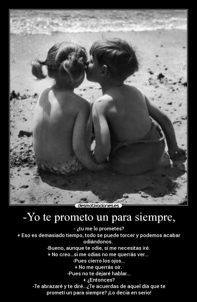 -Yo te prometo un para siempre, - - ¿tu me lo prometes?
+ Eso es demasiado tiempo, todo se puede torcer y podemos acabar
odiándonos.
-Bueno, aunque te odie, si me necesitas iré.
+ No creo...si me odias no me querrás ver...
-Pues cierro los ojos...
+ No me querrás oír.
-Pues no te dejaré hablar...
+ ¿Entonces?
-Te abrazaré y te diré...¿Te acuerdas de aquel día que te
prometí un para siempre? ¡Lo decia en serio!