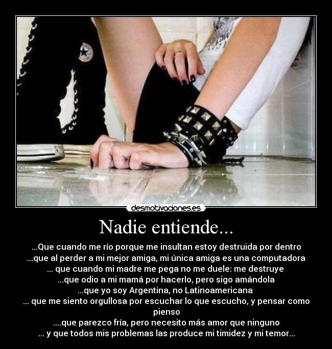 Nadie entiende... - ...Que cuando me río porque me insultan estoy destruida por dentro
...que al perder a mi mejor amiga, mi única amiga es una computadora
... que cuando mi madre me pega no me duele: me destruye 
...que odio a mi mamá por hacerlo, pero sigo amándola
...que yo soy Argentina, no Latinoamericana 
... que me siento orgullosa por escuchar lo que escucho, y pensar como pienso
....que parezco fría, pero necesito más amor que ninguno
... y que todos mis problemas las produce mi timidez y mi temor...