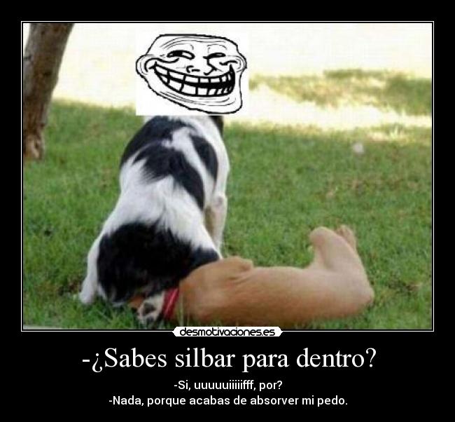 -¿Sabes silbar para dentro? - -Si, uuuuuiiiiifff, por?
-Nada, porque acabas de absorver mi pedo.