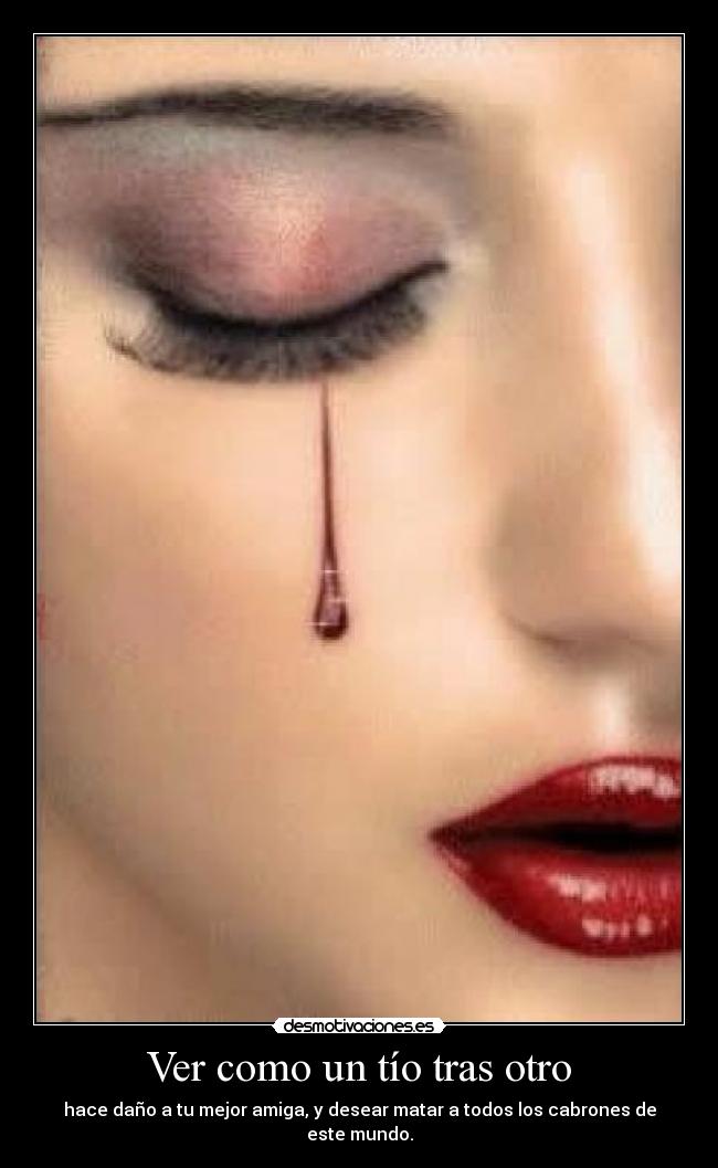 Ver como un tío tras otro - hace daño a tu mejor amiga, y desear matar a todos los cabrones de este mundo.