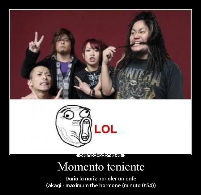 Momento teniente - Daria la nariz por oler un café
(akagi - maximum the hormone (minuto 0:54))