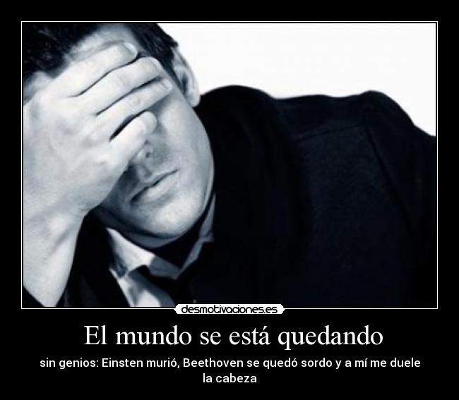  El mundo se está quedando - sin genios: Einsten murió, Beethoven se quedó sordo y a mí me duele la cabeza