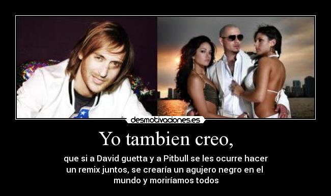 Yo tambien creo, - que si a David guetta y a Pitbull se les ocurre hacer
un remix juntos, se crearía un agujero negro en el 
mundo y moriríamos todos