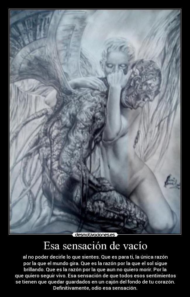 Esa sensación de vacío - al no poder decirle lo que sientes. Que es para ti, la única razón
por la que el mundo gira. Que es la razón por la que el sol sigue
brillando. Que es la razón por la que aun no quiero morir. Por la
que quiero seguir vivo. Esa sensación de que todos esos sentimientos
se tienen que quedar guardados en un cajón del fondo de tu corazón.
Definitivamente, odio esa sensación.