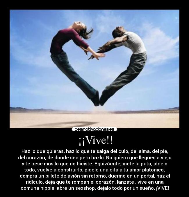 ¡¡Vive!! - Haz lo que quieras, haz lo que te salga del culo, del alma, del pie,
del corazón, de donde sea pero hazlo. No quiero que llegues a viejo
y te pese mas lo que no hiciste. Equivócate, mete la pata, jódelo
todo, vuelve a construirlo, pidele una cita a tu amor platonico,
compra un billete de avión sin retorno, duerme en un portal, haz el
ridículo, deja que te rompan el corazón, lanzate , vive en una
comuna hippie, abre un sexshop, dejalo todo por un sueño, ¡VIVE!