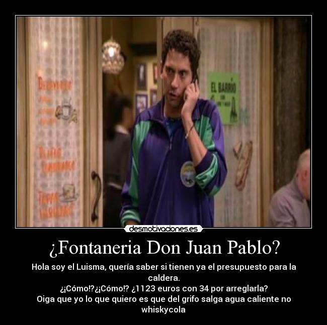 ¿Fontaneria Don Juan Pablo? - Hola soy el Luisma, quería saber si tienen ya el presupuesto para la caldera.
¿¡Cómo!?¿¡Cómo!? ¿1123 euros con 34 por arreglarla?
Oiga que yo lo que quiero es que del grifo salga agua caliente no whiskycola