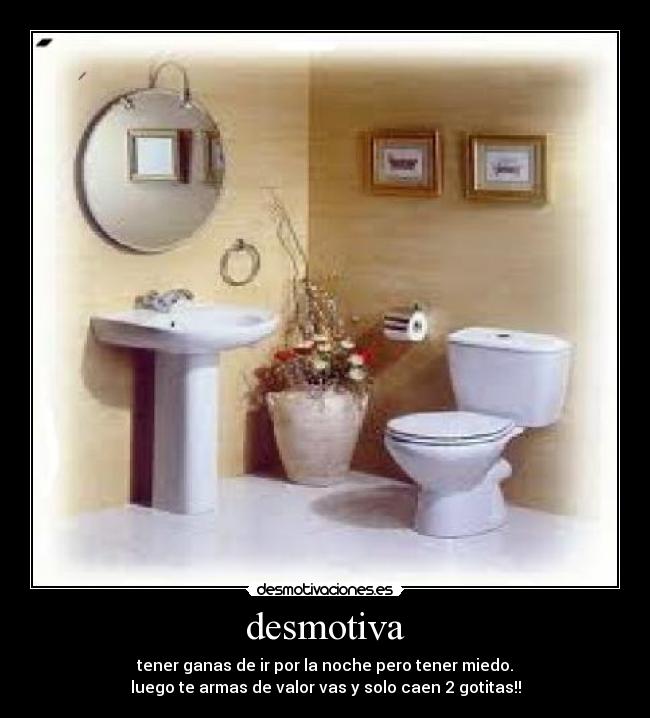 desmotiva - tener ganas de ir por la noche pero tener miedo.
luego te armas de valor vas y solo caen 2 gotitas!!