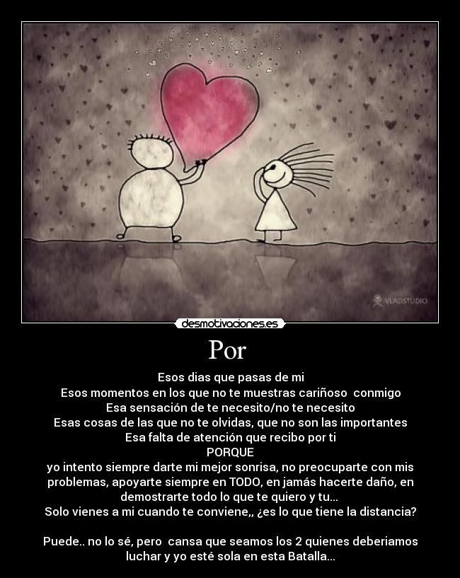 Por - Esos dias que pasas de mi
Esos momentos en los que no te muestras cariñoso conmigo
Esa sensación de te necesito/no te necesito
Esas cosas de las que no te olvidas, que no son las importantes
Esa falta de atención que recibo por ti
PORQUE
yo intento siempre darte mi mejor sonrisa, no preocuparte con mis
problemas, apoyarte siempre en TODO, en jamás hacerte daño, en
demostrarte todo lo que te quiero y tu...
Solo vienes a mi cuando te conviene,, ¿es lo que tiene la distancia?
Puede.. no lo sé, pero cansa que seamos los 2 quienes deberiamos
luchar y yo esté sola en esta Batalla...