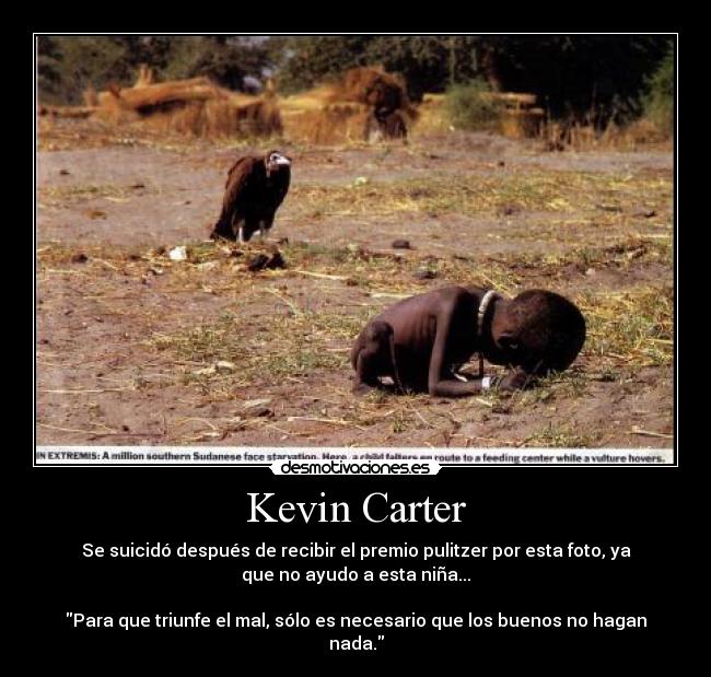 Kevin Carter - Se suicidó después de recibir el premio pulitzer por esta foto, ya
que no ayudo a esta niña...
Para que triunfe el mal, sólo es necesario que los buenos no hagan
nada.