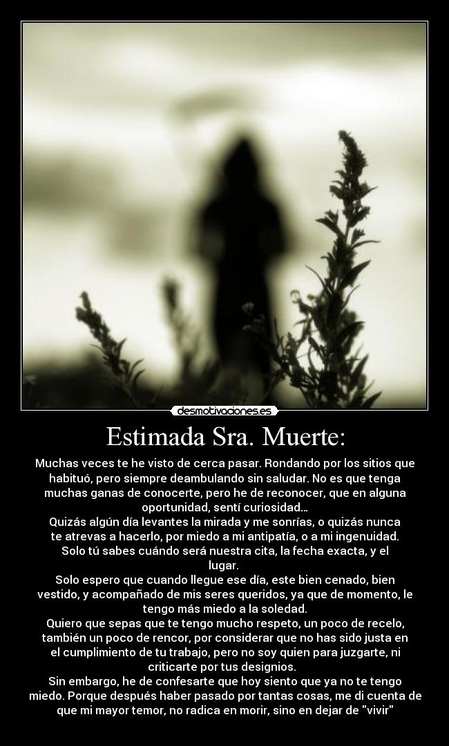 Estimada Sra. Muerte: - Muchas veces te he visto de cerca pasar. Rondando por los sitios que
habituó, pero siempre deambulando sin saludar. No es que tenga
muchas ganas de conocerte, pero he de reconocer, que en alguna
oportunidad, sentí curiosidad…
Quizás algún día levantes la mirada y me sonrías, o quizás nunca
te atrevas a hacerlo, por miedo a mi antipatía, o a mi ingenuidad.
Solo tú sabes cuándo será nuestra cita, la fecha exacta, y el
lugar. 
Solo espero que cuando llegue ese día, este bien cenado, bien
vestido, y acompañado de mis seres queridos, ya que de momento, le
tengo más miedo a la soledad.
Quiero que sepas que te tengo mucho respeto, un poco de recelo,
también un poco de rencor, por considerar que no has sido justa en
el cumplimiento de tu trabajo, pero no soy quien para juzgarte, ni
criticarte por tus designios.  
Sin embargo, he de confesarte que hoy siento que ya no te tengo
miedo. Porque después haber pasado por tantas cosas, me di cuenta de
que mi mayor temor, no radica en morir, sino en dejar de vivir
