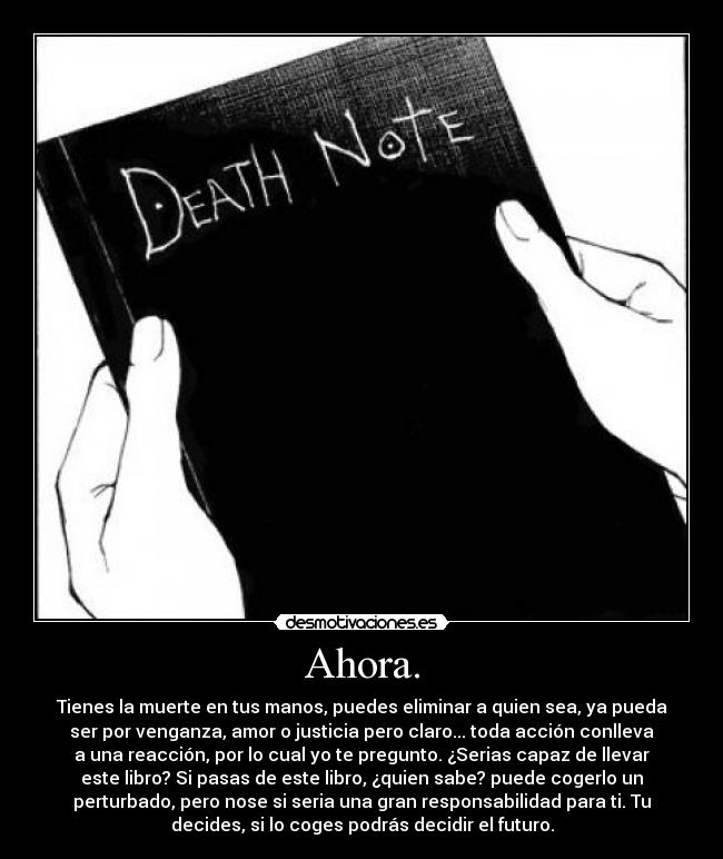 Ahora. - Tienes la muerte en tus manos, puedes eliminar a quien sea, ya pueda
ser por venganza, amor o justicia pero claro... toda acción conlleva
a una reacción, por lo cual yo te pregunto. ¿Serias capaz de llevar
este libro? Si pasas de este libro, ¿quien sabe? puede cogerlo un
perturbado, pero nose si seria una gran responsabilidad para ti. Tu
decides, si lo coges podrás decidir el futuro.