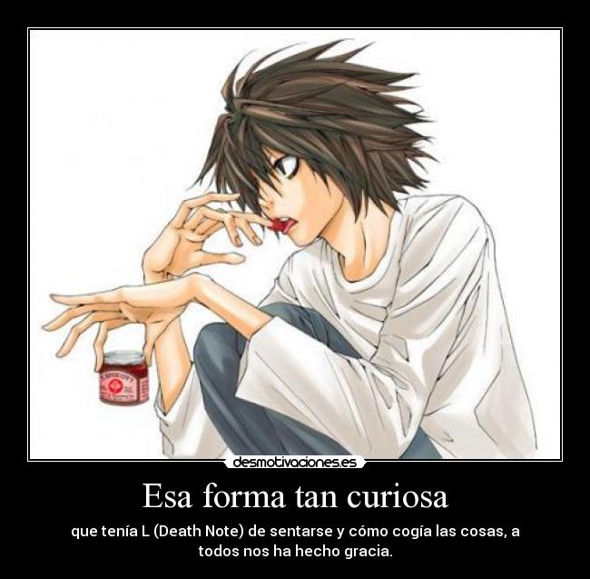 Esa forma tan curiosa - que tenía L (Death Note) de sentarse y cómo cogía las cosas, a
todos nos ha hecho gracia.