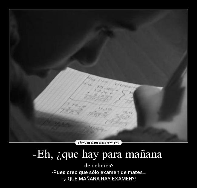 -Eh, ¿que hay para mañana - de deberes?
-Pues creo que sólo examen de mates...
-¿¡QUE MAÑANA HAY EXAMEN?!