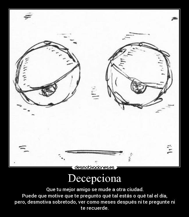 Decepciona - Que tu mejor amigo se mude a otra ciudad.
Puede que motive que te pregunto qué tal estás o qué tal el día,
pero, desmotiva sobretodo, ver como meses después ni te pregunte ni
te recuerde.