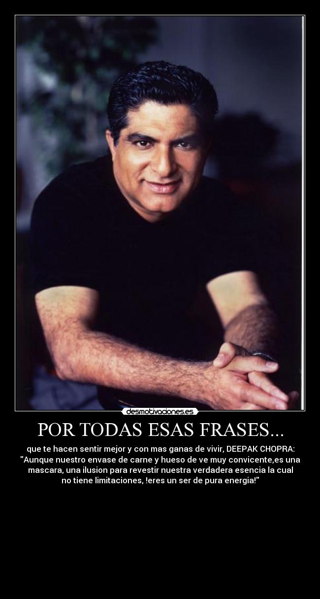 POR TODAS ESAS FRASES... - que te hacen sentir mejor y con mas ganas de vivir, DEEPAK CHOPRA:
Aunque nuestro envase de carne y hueso de ve muy convicente,es una
mascara, una ilusion para revestir nuestra verdadera esencia la cual
no tiene limitaciones, !eres un ser de pura energia!