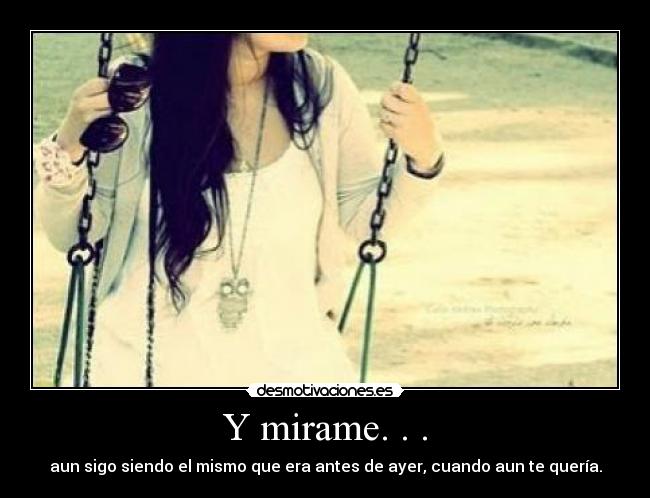 Y mirame. . . - aun sigo siendo el mismo que era antes de ayer, cuando aun te quería.