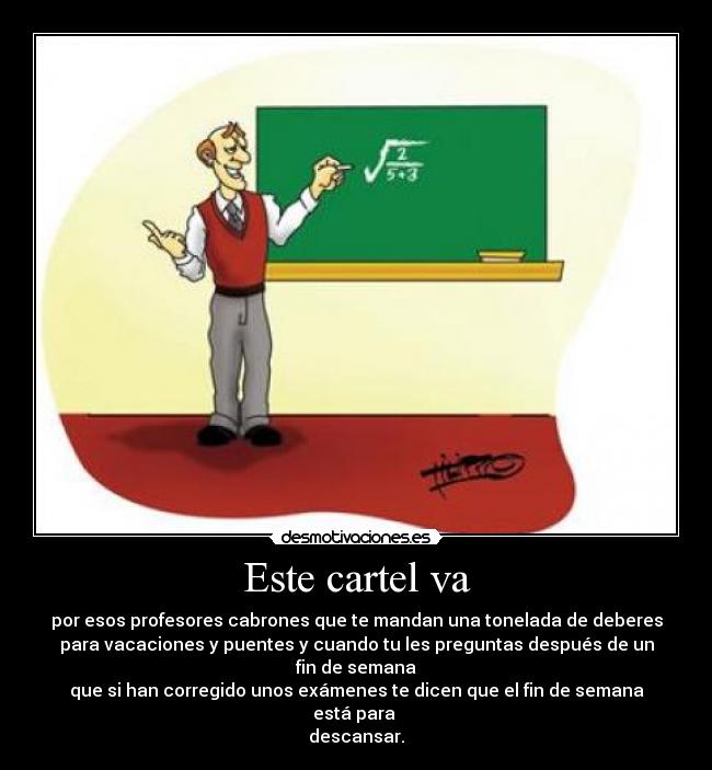 Este cartel va - por esos profesores cabrones que te mandan una tonelada de deberes
para vacaciones y puentes y cuando tu les preguntas después de un
fin de semana
que si han corregido unos exámenes te dicen que el fin de semana
está para
descansar.