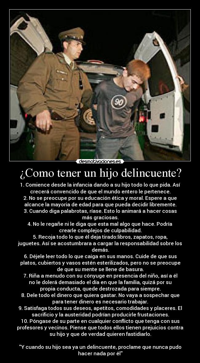 ¿Como tener un hijo delincuente? - 1. Comience desde la infancia dando a su hijo todo lo que pida. Así
crecerá convencido de que el mundo entero le pertenece.
2. No se preocupe por su educación ética y moral. Espere a que
alcance la mayoria de edad para que pueda decidir libremente.
3. Cuando diga palabrotas, ríase. Esto lo animará a hacer cosas
más graciosas.
4. No le regañe ni le diga que esta mal algo que hace. Podría
crearle complejos de culpabilidad.
5. Recoja todo lo que él deja tirado:libros, zapatos, ropa,
juguetes. Así se acostumbrara a cargar la responsabilidad sobre los
demás.
6. Déjele leer todo lo que caiga en sus manos. Cuide de que sus
platos, cubiertos y vasos estén esterilizados, pero no se preocupe
de que su mente se llene de basura.
7. Riña a menudo con su cónyuge en presencia del niño, así a él
no le dolerá demasiado el día en que la familia, quizá por su
propia conducta, quede destrozada para siempre.
8. Dele todo el dinero que quiera gastar. No vaya a sospechar que
para tener dinero es necesario trabajar.
9. Satisfaga todos sus deseos, apetitos, comodidades y placeres. El
sacrificio y la austeridad podrían producirle frustaciones.
10. Póngase de su parte en cualquier conflicto que tenga con sus
profesores y vecinos. Piense que todos ellos tienen prejuicios contra
su hijo y que de verdad quieren fastidiarlo.
Y cuando su hijo sea ya un delincuente, proclame que nunca pudo
hacer nada por él