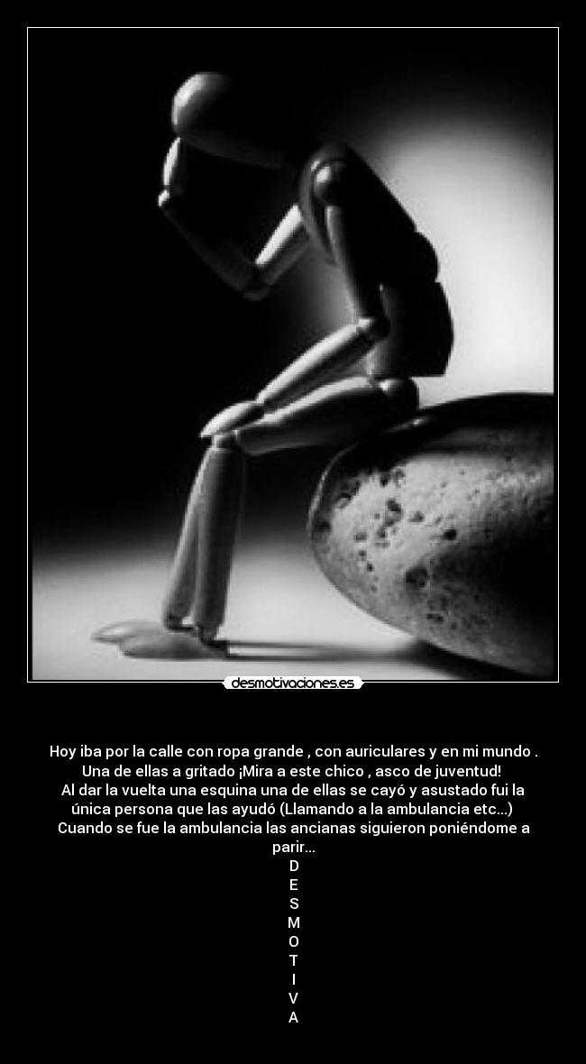   - Hoy iba por la calle con ropa grande , con auriculares y en mi mundo .
Una de ellas a gritado ¡Mira a este chico , asco de juventud! 
Al dar la vuelta una esquina una de ellas se cayó y asustado fui la
única persona que las ayudó (Llamando a la ambulancia etc...) 
Cuando se fue la ambulancia las ancianas siguieron poniéndome a
parir...
D
E
S
M
O
T
I
V
A
