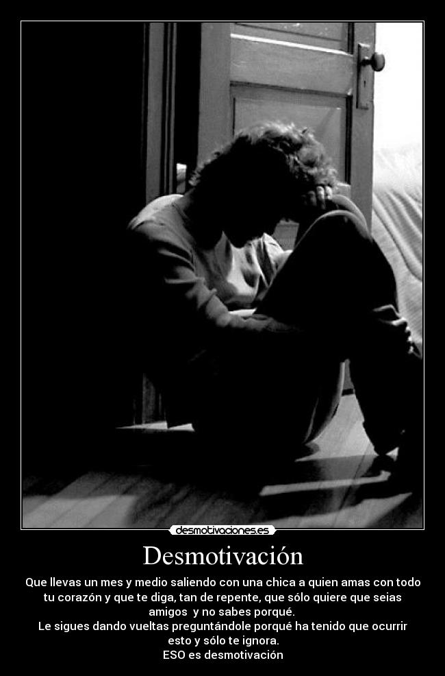 Desmotivación - Que llevas un mes y medio saliendo con una chica a quien amas con todo
tu corazón y que te diga, tan de repente, que sólo quiere que seias
amigos  y no sabes porqué. 
Le sigues dando vueltas preguntándole porqué ha tenido que ocurrir
esto y sólo te ignora.
ESO es desmotivación