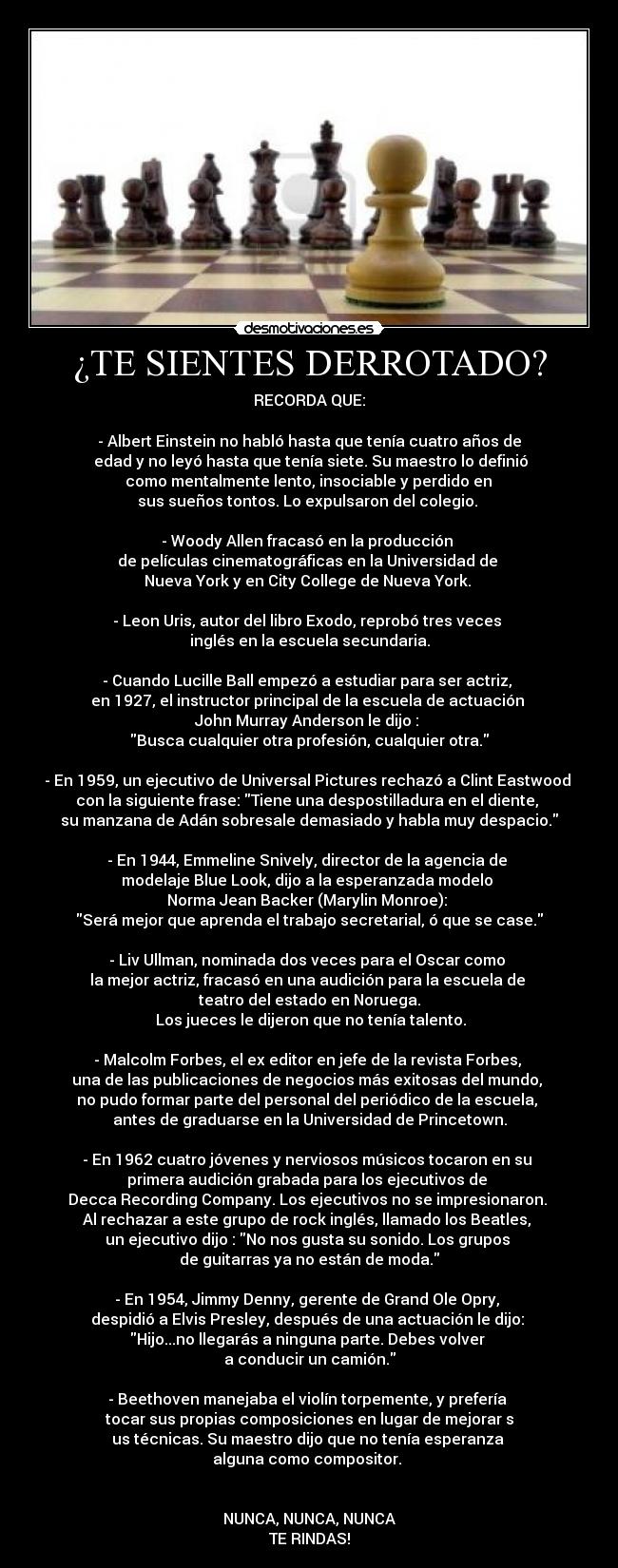 ¿TE SIENTES DERROTADO? - RECORDA QUE:

- Albert Einstein no habló hasta que tenía cuatro años de
 edad y no leyó hasta que tenía siete. Su maestro lo definió
 como mentalmente lento, insociable y perdido en 
sus sueños tontos. Lo expulsaron del colegio. 

- Woody Allen fracasó en la producción 
de películas cinematográficas en la Universidad de 
Nueva York y en City College de Nueva York. 

- Leon Uris, autor del libro Exodo, reprobó tres veces 
inglés en la escuela secundaria.

- Cuando Lucille Ball empezó a estudiar para ser actriz, 
en 1927, el instructor principal de la escuela de actuación 
John Murray Anderson le dijo : 
Busca cualquier otra profesión, cualquier otra.

- En 1959, un ejecutivo de Universal Pictures rechazó a Clint Eastwood 
con la siguiente frase: Tiene una despostilladura en el diente, 
su manzana de Adán sobresale demasiado y habla muy despacio.

- En 1944, Emmeline Snively, director de la agencia de 
modelaje Blue Look, dijo a la esperanzada modelo 
Norma Jean Backer (Marylin Monroe): 
Será mejor que aprenda el trabajo secretarial, ó que se case.

- Liv Ullman, nominada dos veces para el Oscar como 
la mejor actriz, fracasó en una audición para la escuela de 
teatro del estado en Noruega.
 Los jueces le dijeron que no tenía talento.

- Malcolm Forbes, el ex editor en jefe de la revista Forbes, 
una de las publicaciones de negocios más exitosas del mundo, 
no pudo formar parte del personal del periódico de la escuela, 
antes de graduarse en la Universidad de Princetown.

- En 1962 cuatro jóvenes y nerviosos músicos tocaron en su 
primera audición grabada para los ejecutivos de 
Decca Recording Company. Los ejecutivos no se impresionaron. 
Al rechazar a este grupo de rock inglés, llamado los Beatles, 
un ejecutivo dijo : No nos gusta su sonido. Los grupos 
de guitarras ya no están de moda.

- En 1954, Jimmy Denny, gerente de Grand Ole Opry, 
despidió a Elvis Presley, después de una actuación le dijo: 
Hijo...no llegarás a ninguna parte. Debes volver 
a conducir un camión.

- Beethoven manejaba el violín torpemente, y prefería 
tocar sus propias composiciones en lugar de mejorar s
us técnicas. Su maestro dijo que no tenía esperanza 
alguna como compositor. 


NUNCA, NUNCA, NUNCA
TE RINDAS!