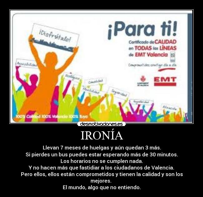 IRONÍA - Llevan 7 meses de huelgas y aún quedan 3 más.
Si pierdes un bus puedes estar esperando más de 30 minutos.
Los horarios no se cumplen nada.
Y no hacen más que fastidiar a los ciudadanos de Valencia.
Pero ellos, ellos están comprometidos y tienen la calidad y son los mejores.
El mundo, algo que no entiendo.