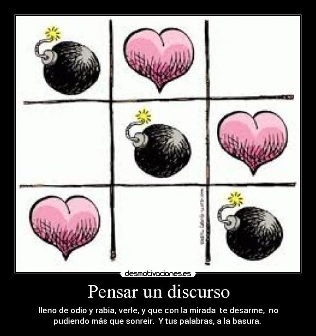 Pensar un discurso - lleno de odio y rabia, verle, y que con la mirada te desarme, no
pudiendo más que sonreir. Y tus palabras, a la basura.