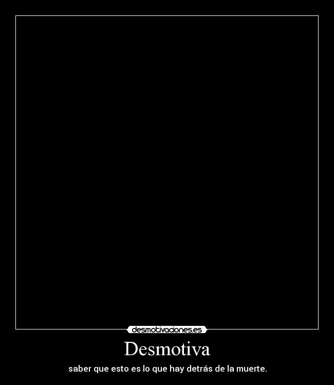 Desmotiva - saber que esto es lo que hay detrás de la muerte.