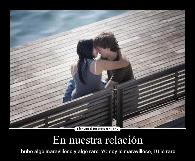 En nuestra relación - hubo algo maravilloso y algo raro. YO soy lo maravilloso, TÚ lo raro