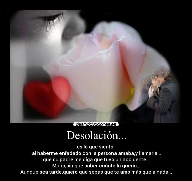 Desolación... - es lo que siento, 
al haberme enfadado con la persona amaba,y llamarla...
que su padre me diga que tuvo un accidente...
Murió,sin que saber cuánto la quería...
Aunque sea tarde,quiero que sepas que te amo más que a nada...