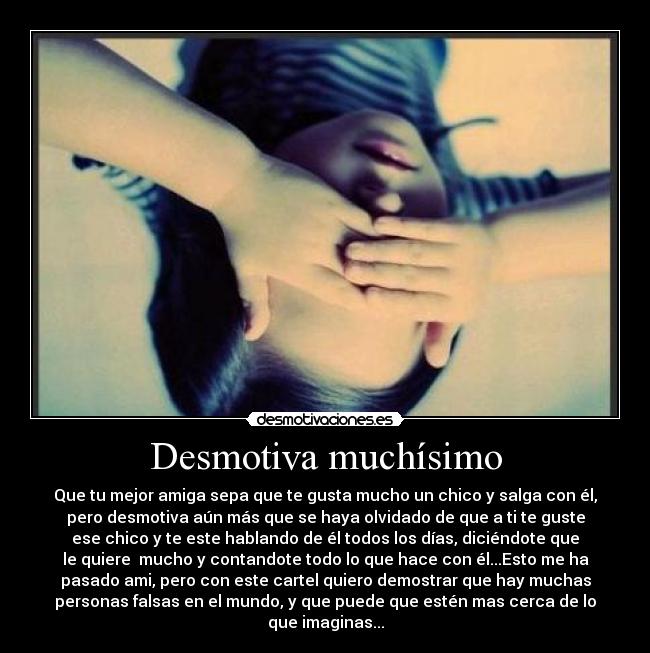 Desmotiva muchísimo - Que tu mejor amiga sepa que te gusta mucho un chico y salga con él,
pero desmotiva aún más que se haya olvidado de que a ti te guste
ese chico y te este hablando de él todos los días, diciéndote que
le quiere mucho y contandote todo lo que hace con él...Esto me ha
pasado ami, pero con este cartel quiero demostrar que hay muchas
personas falsas en el mundo, y que puede que estén mas cerca de lo
que imaginas...