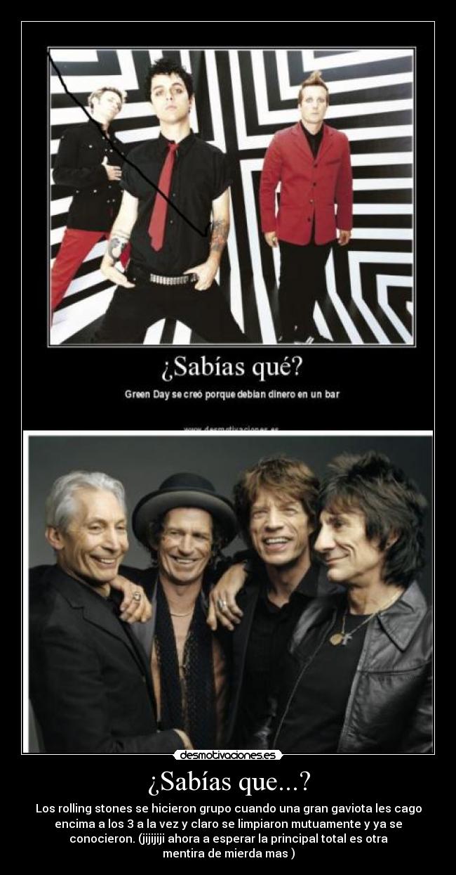¿Sabías que...? - Los rolling stones se hicieron grupo cuando una gran gaviota les cago
encima a los 3 a la vez y claro se limpiaron mutuamente y ya se
conocieron. (jijijiji ahora a esperar la principal total es otra
mentira de mierda mas )