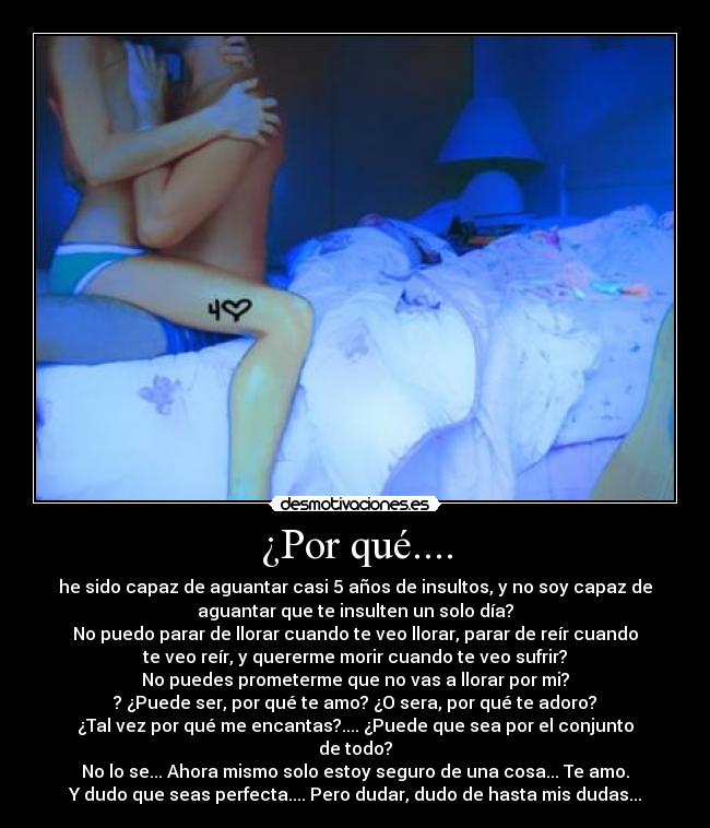 ¿Por qué.... - he sido capaz de aguantar casi 5 años de insultos, y no soy capaz de
aguantar que te insulten un solo día?
No puedo parar de llorar cuando te veo llorar, parar de reír cuando
te veo reír, y quererme morir cuando te veo sufrir?
No puedes prometerme que no vas a llorar por mi?
? ¿Puede ser, por qué te amo? ¿O sera, por qué te adoro?
¿Tal vez por qué me encantas?.... ¿Puede que sea por el conjunto
de todo?
No lo se... Ahora mismo solo estoy seguro de una cosa... Te amo.
Y dudo que seas perfecta.... Pero dudar, dudo de hasta mis dudas...