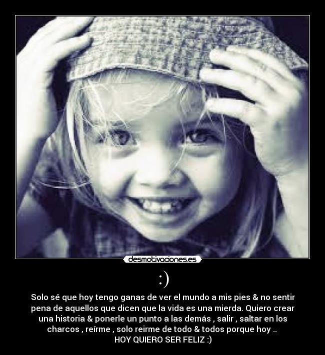 :) - Solo sé que hoy tengo ganas de ver el mundo a mis pies & no sentir
pena de aquellos que dicen que la vida es una mierda. Quiero crear
una historia & ponerle un punto a las demás , salir , saltar en los
charcos , reírme , solo reirme de todo & todos porque hoy ..
HOY QUIERO SER FELIZ :)