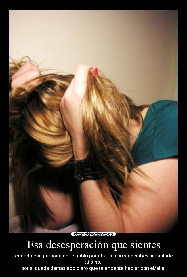 Esa desesperación que sientes - cuando esa persona no te habla por chat o msn y no sabes si hablarle tú o no,
por si queda demasiado claro que te encanta hablar con él/ella .