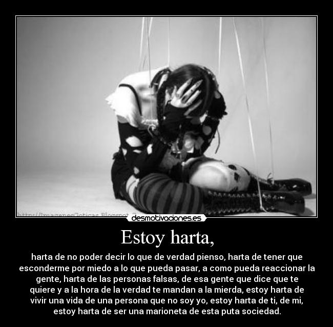 Estoy harta, - harta de no poder decir lo que de verdad pienso, harta de tener que
esconderme por miedo a lo que pueda pasar, a como pueda reaccionar la
gente, harta de las personas falsas, de esa gente que dice que te
quiere y a la hora de la verdad te mandan a la mierda, estoy harta de
vivir una vida de una persona que no soy yo, estoy harta de ti, de mi,
estoy harta de ser una marioneta de esta puta sociedad.