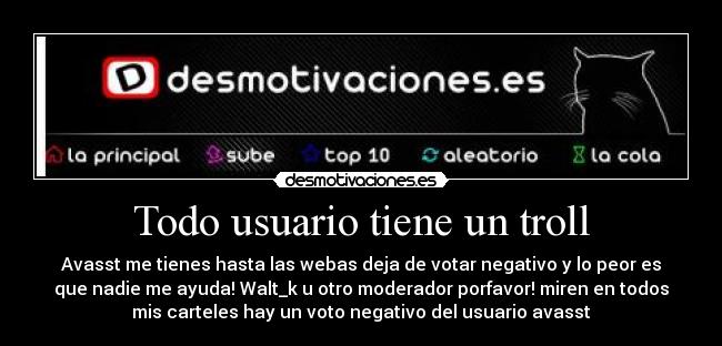Todo usuario tiene un troll - Avasst me tienes hasta las webas deja de votar negativo y lo peor es
que nadie me ayuda! Walt_k u otro moderador porfavor! miren en todos
mis carteles hay un voto negativo del usuario avasst