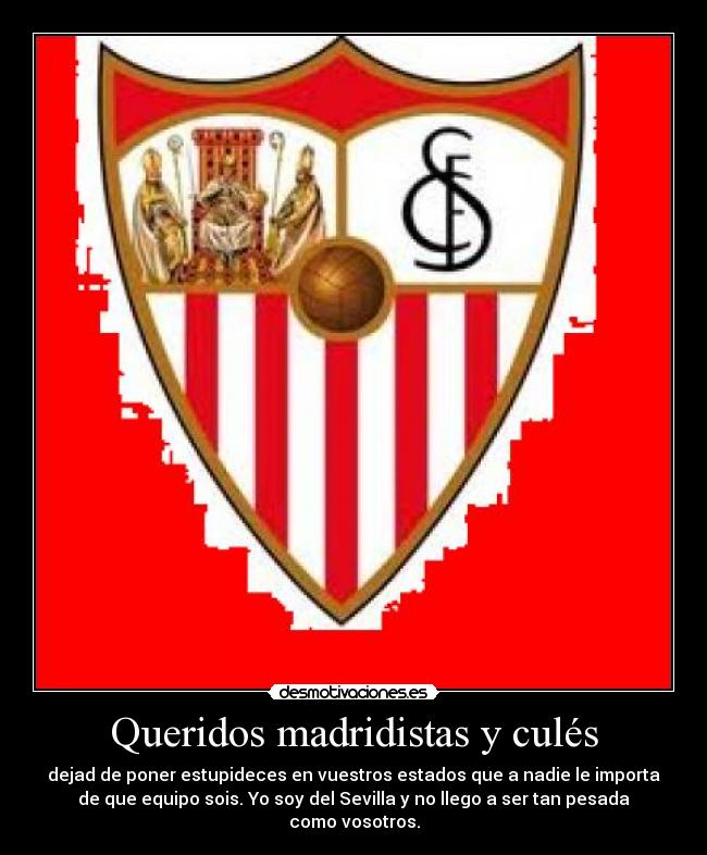 Queridos madridistas y culés - dejad de poner estupideces en vuestros estados que a nadie le importa
de que equipo sois. Yo soy del Sevilla y no llego a ser tan pesada
como vosotros.