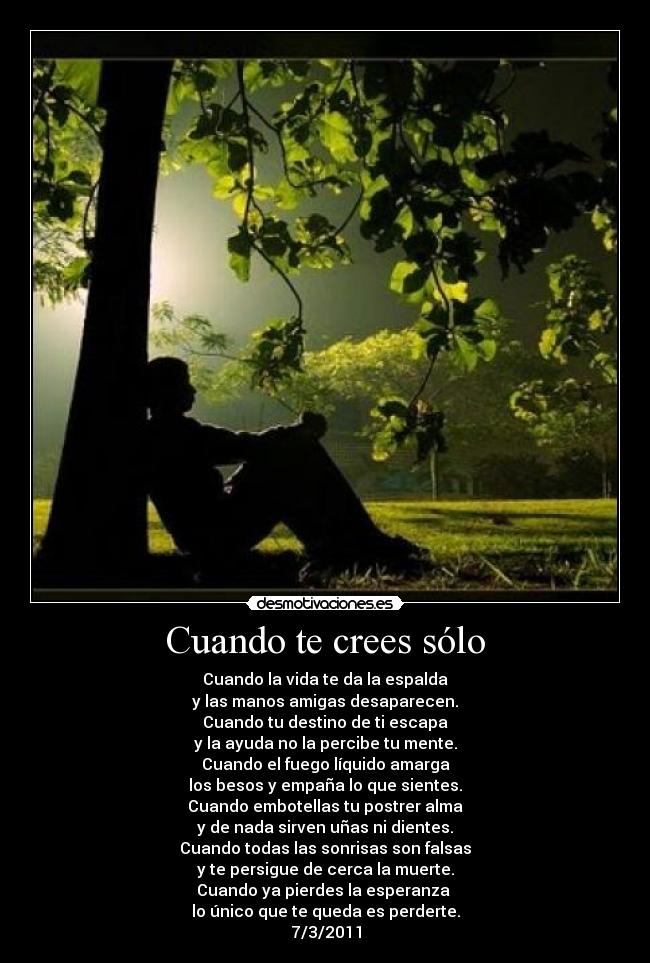Cuando te crees sólo - Cuando la vida te da la espalda
y las manos amigas desaparecen.
Cuando tu destino de ti escapa
y la ayuda no la percibe tu mente.
Cuando el fuego líquido amarga
los besos y empaña lo que sientes.
Cuando embotellas tu postrer alma
y de nada sirven uñas ni dientes.
Cuando todas las sonrisas son falsas
y te persigue de cerca la muerte.
Cuando ya pierdes la esperanza 
lo único que te queda es perderte.
7/3/2011