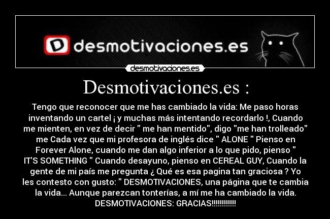 Desmotivaciones.es : - Tengo que reconocer que me has cambiado la vida: Me paso horas
inventando un cartel ¡ y muchas más intentando recordarlo !, Cuando
me mienten, en vez de decir me han mentido, digo me han trolleado
me Cada vez que mi profesora de inglés dice ALONE Pienso en
Forever Alone, cuando me dan algo inferior a lo que pido, pienso
ITS SOMETHING Cuando desayuno, pienso en CEREAL GUY, Cuando la
gente de mi país me pregunta ¿ Qué es esa pagina tan graciosa ? Yo
les contesto con gusto: DESMOTIVACIONES, una página que te cambia
la vida... Aunque parezcan tonterías, a mí me ha cambiado la vida.
DESMOTIVACIONES: GRACIAS!!!!!!!!!!!!