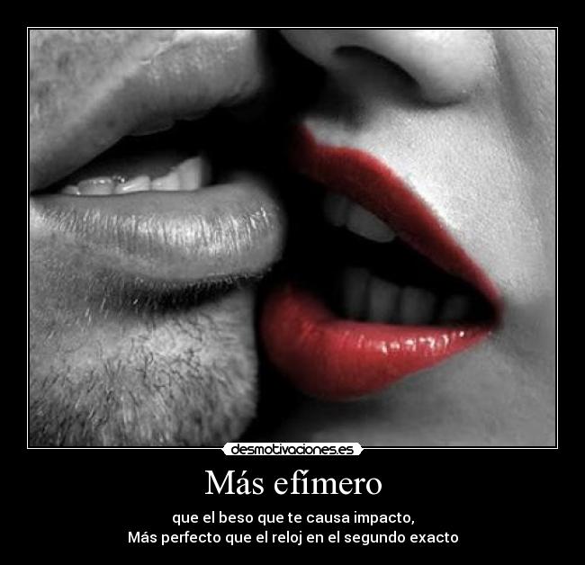 Más efímero - que el beso que te causa impacto,
Más perfecto que el reloj en el segundo exacto