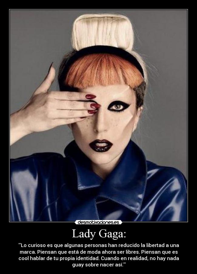 Lady Gaga: - Lo curioso es que algunas personas han reducido la libertad a una
marca. Piensan que está de moda ahora ser libres. Piensan que es
cool hablar de tu propia identidad. Cuando en realidad, no hay nada
guay sobre nacer así.