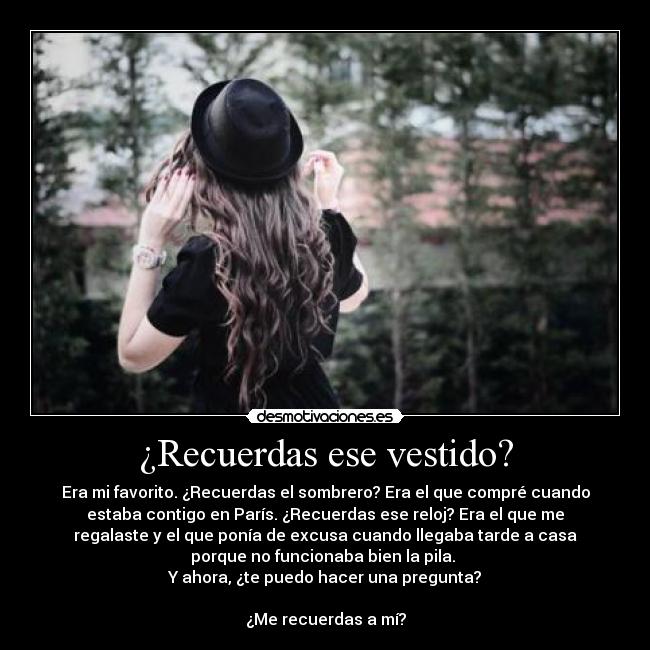 ¿Recuerdas ese vestido? - Era mi favorito. ¿Recuerdas el sombrero? Era el que compré cuando
estaba contigo en París. ¿Recuerdas ese reloj? Era el que me
regalaste y el que ponía de excusa cuando llegaba tarde a casa
porque no funcionaba bien la pila. 
Y ahora, ¿te puedo hacer una pregunta?

¿Me recuerdas a mí?