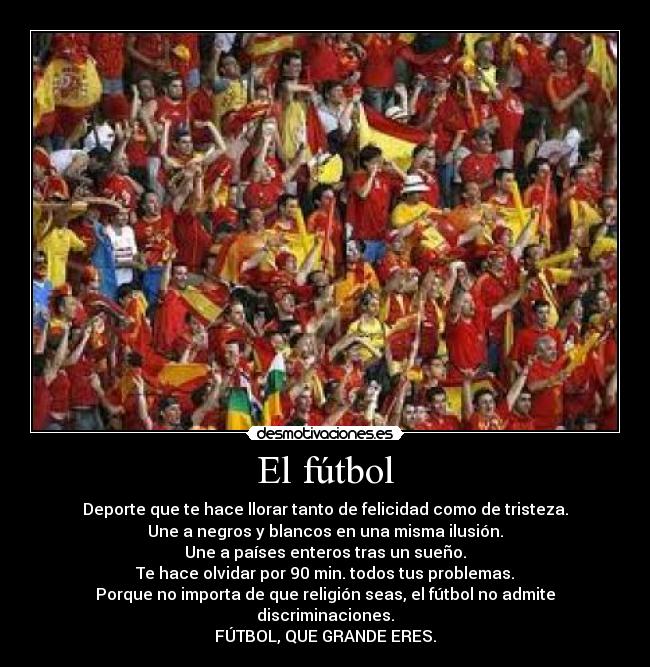 El fútbol - Deporte que te hace llorar tanto de felicidad como de tristeza.
Une a negros y blancos en una misma ilusión.
Une a países enteros tras un sueño.
Te hace olvidar por 90 min. todos tus problemas.
Porque no importa de que religión seas, el fútbol no admite discriminaciones.
FÚTBOL, QUE GRANDE ERES.