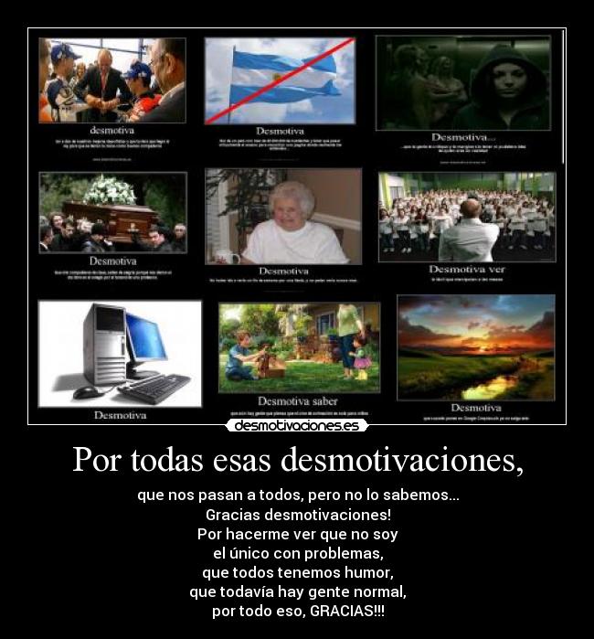 Por todas esas desmotivaciones, - que nos pasan a todos, pero no lo sabemos...
Gracias desmotivaciones!
Por hacerme ver que no soy
el único con problemas,
que todos tenemos humor,
que todavía hay gente normal,
por todo eso, GRACIAS!!!