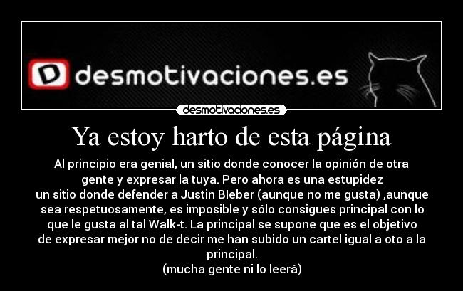 Ya estoy harto de esta página - Al principio era genial, un sitio donde conocer la opinión de otra
gente y expresar la tuya. Pero ahora es una estupidez
un sitio donde defender a Justin BIeber (aunque no me gusta) ,aunque
sea respetuosamente, es imposible y sólo consigues principal con lo
que le gusta al tal Walk-t. La principal se supone que es el objetivo
de expresar mejor no de decir me han subido un cartel igual a oto a la
principal.
(mucha gente ni lo leerá)