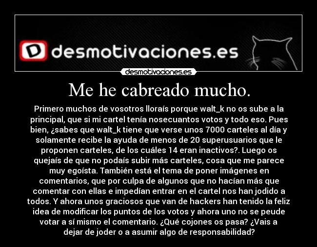 Me he cabreado mucho. - Primero muchos de vosotros lloraís porque walt_k no os sube a la
principal, que si mi cartel tenía nosecuantos votos y todo eso. Pues
bien, ¿sabes que walt_k tiene que verse unos 7000 carteles al día y
solamente recibe la ayuda de menos de 20 superusuarios que le
proponen carteles, de los cuáles 14 eran inactivos?. Luego os
quejaís de que no podaís subir más carteles, cosa que me parece
muy egoísta. También está el tema de poner imágenes en
comentarios, que por culpa de algunos que no hacían más que
comentar con ellas e impedían entrar en el cartel nos han jodido a
todos. Y ahora unos graciosos que van de hackers han tenido la feliz
idea de modificar los puntos de los votos y ahora uno no se peude
votar a sí mismo el comentario. ¿Qué cojones os pasa? ¿Vais a
dejar de joder o a asumir algo de responsabilidad?